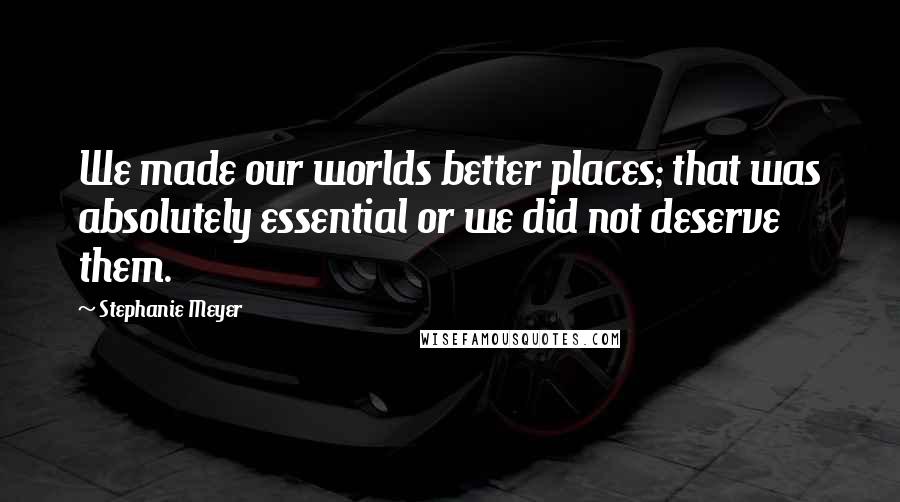 Stephanie Meyer Quotes: We made our worlds better places; that was absolutely essential or we did not deserve them.