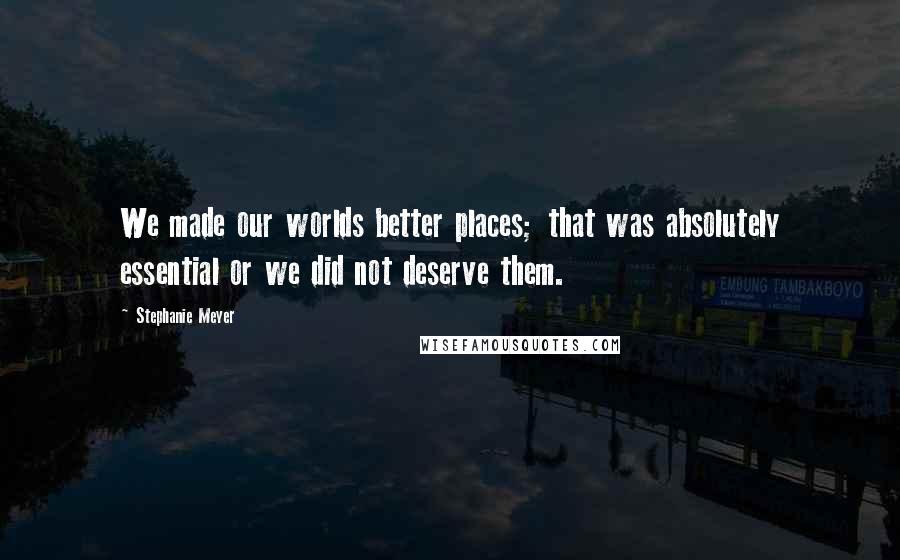 Stephanie Meyer Quotes: We made our worlds better places; that was absolutely essential or we did not deserve them.