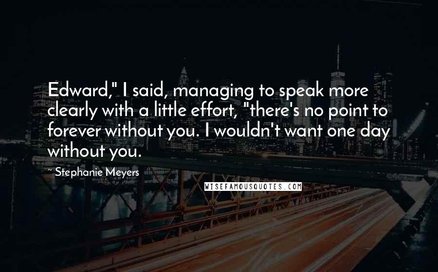 Stephanie Meyers Quotes: Edward," I said, managing to speak more clearly with a little effort, "there's no point to forever without you. I wouldn't want one day without you.