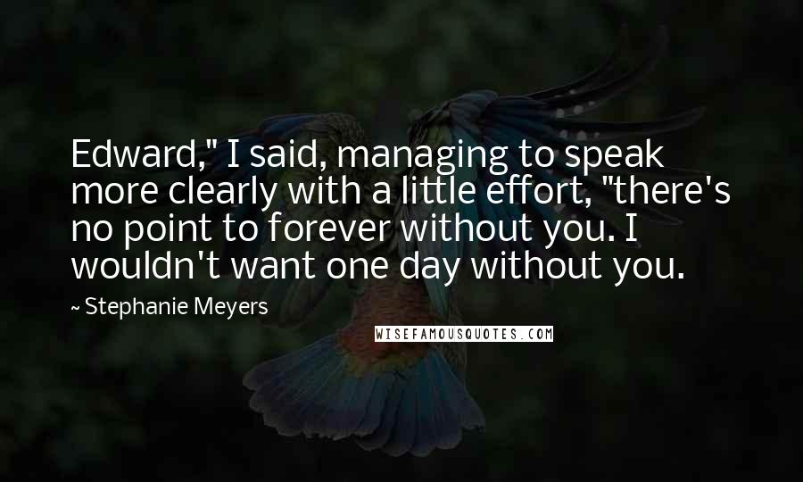 Stephanie Meyers Quotes: Edward," I said, managing to speak more clearly with a little effort, "there's no point to forever without you. I wouldn't want one day without you.