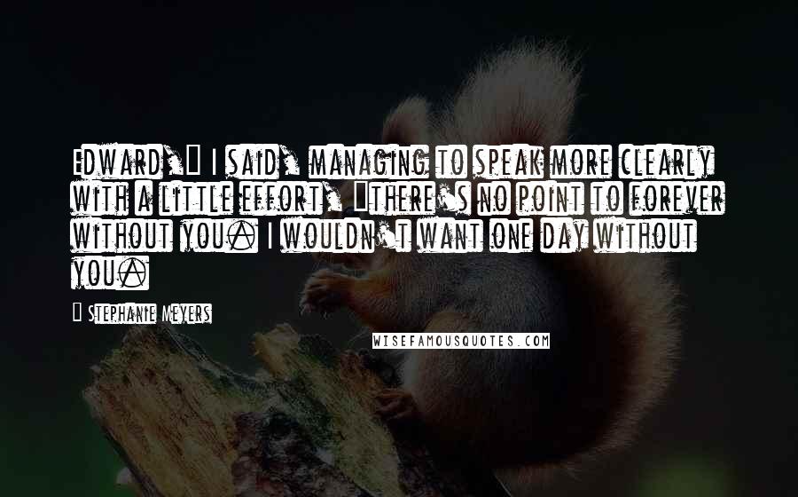 Stephanie Meyers Quotes: Edward," I said, managing to speak more clearly with a little effort, "there's no point to forever without you. I wouldn't want one day without you.