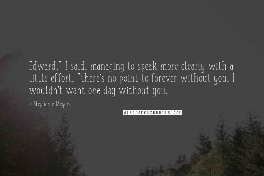 Stephanie Meyers Quotes: Edward," I said, managing to speak more clearly with a little effort, "there's no point to forever without you. I wouldn't want one day without you.
