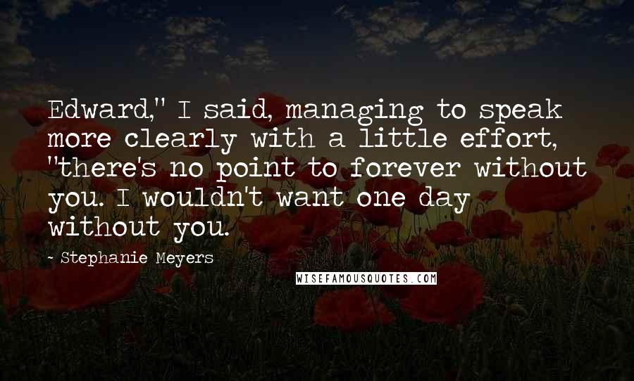 Stephanie Meyers Quotes: Edward," I said, managing to speak more clearly with a little effort, "there's no point to forever without you. I wouldn't want one day without you.