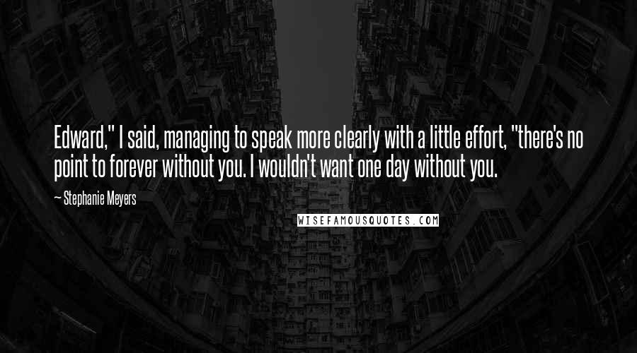 Stephanie Meyers Quotes: Edward," I said, managing to speak more clearly with a little effort, "there's no point to forever without you. I wouldn't want one day without you.