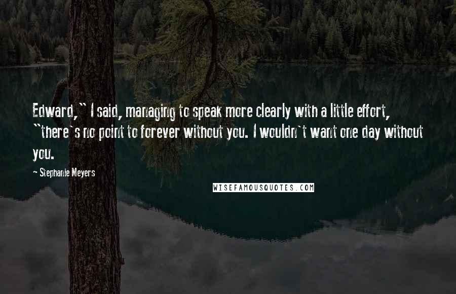 Stephanie Meyers Quotes: Edward," I said, managing to speak more clearly with a little effort, "there's no point to forever without you. I wouldn't want one day without you.
