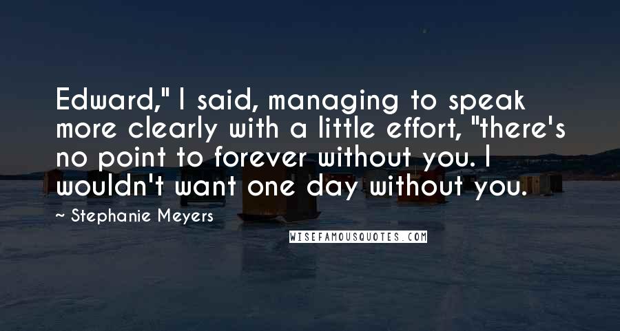 Stephanie Meyers Quotes: Edward," I said, managing to speak more clearly with a little effort, "there's no point to forever without you. I wouldn't want one day without you.