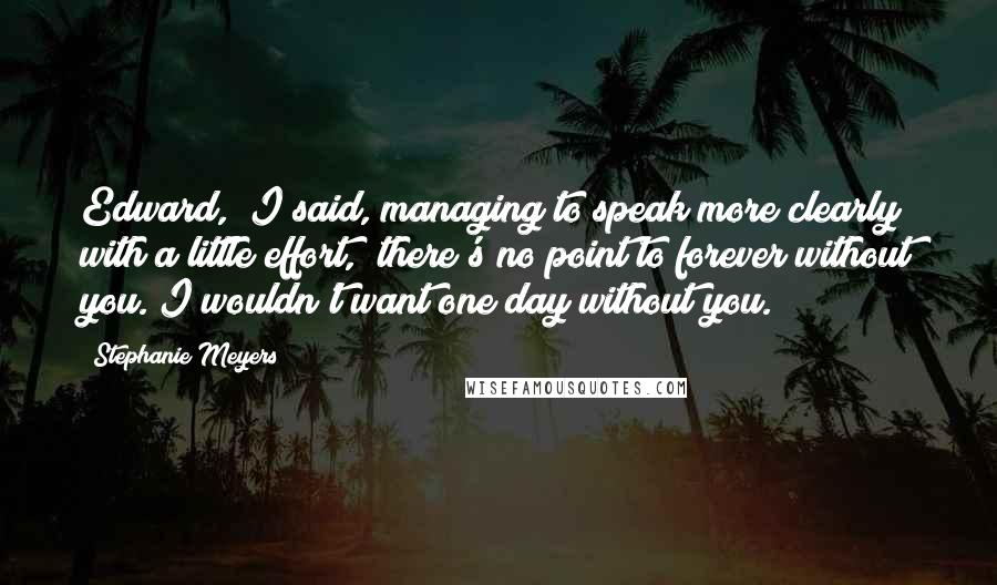Stephanie Meyers Quotes: Edward," I said, managing to speak more clearly with a little effort, "there's no point to forever without you. I wouldn't want one day without you.