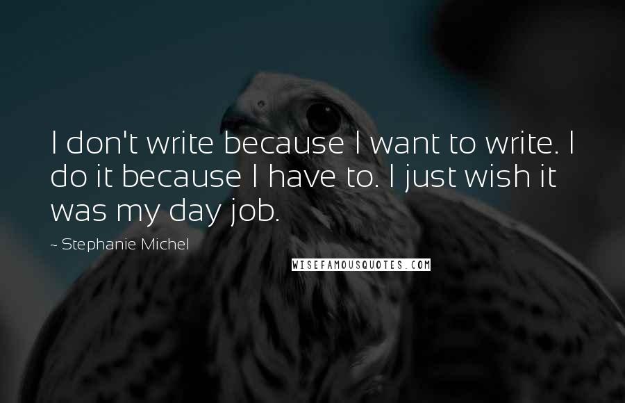 Stephanie Michel Quotes: I don't write because I want to write. I do it because I have to. I just wish it was my day job.