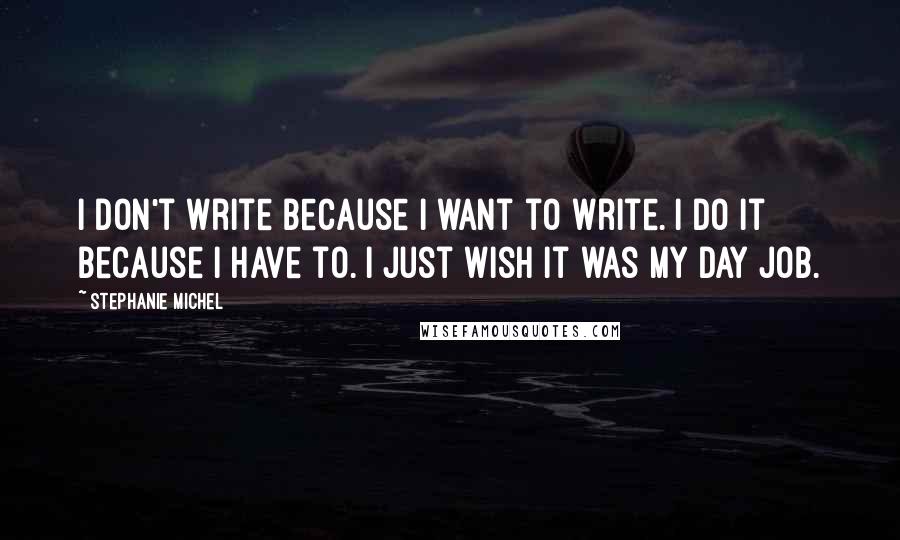 Stephanie Michel Quotes: I don't write because I want to write. I do it because I have to. I just wish it was my day job.