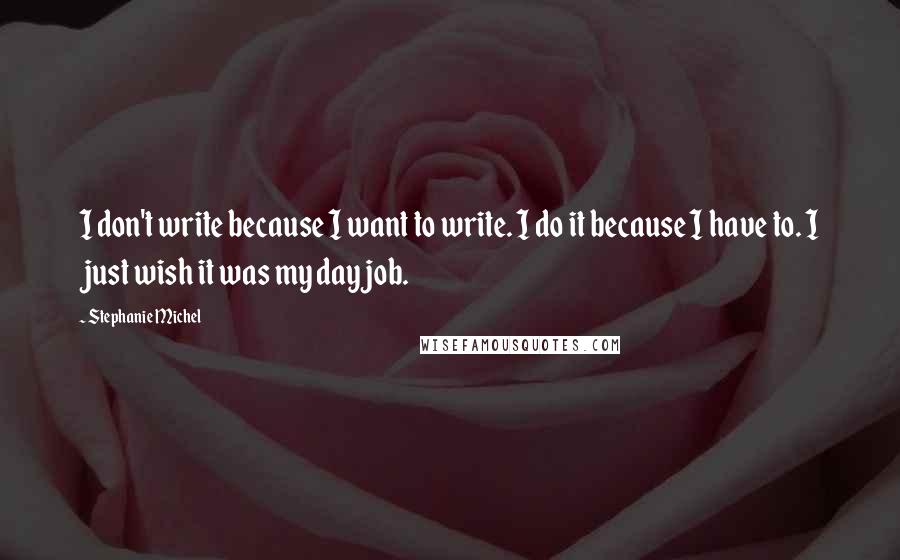 Stephanie Michel Quotes: I don't write because I want to write. I do it because I have to. I just wish it was my day job.