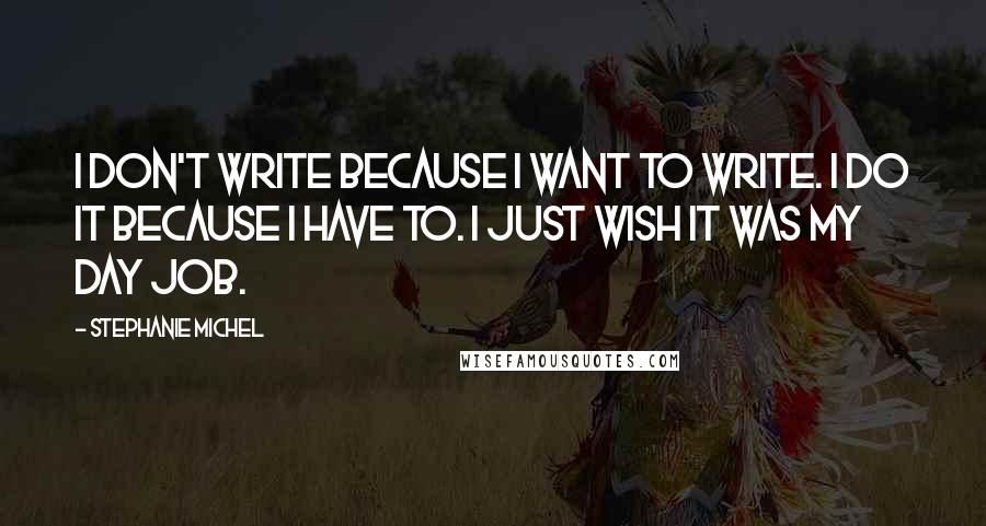 Stephanie Michel Quotes: I don't write because I want to write. I do it because I have to. I just wish it was my day job.