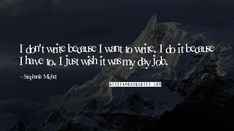 Stephanie Michel Quotes: I don't write because I want to write. I do it because I have to. I just wish it was my day job.