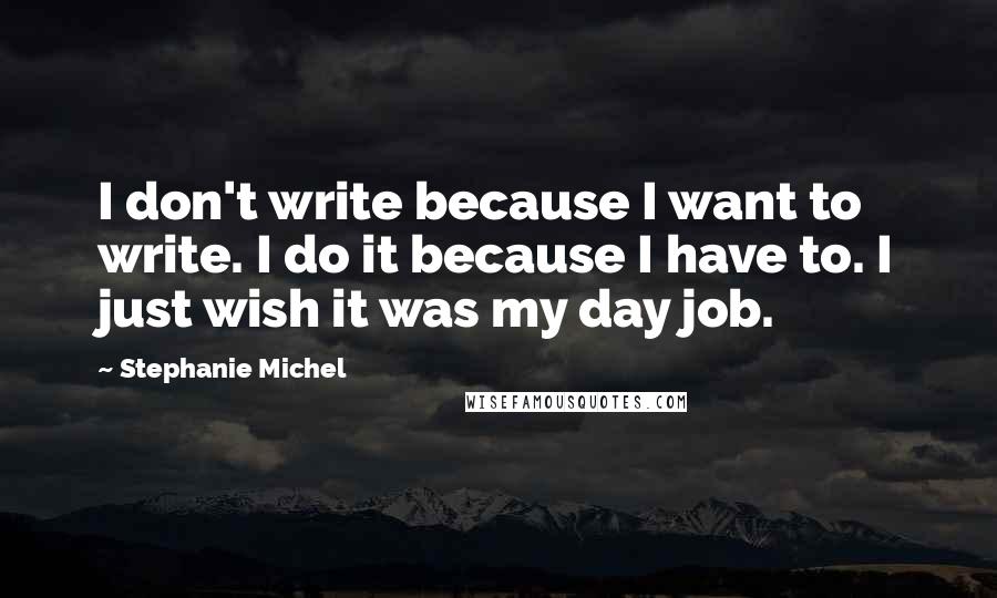 Stephanie Michel Quotes: I don't write because I want to write. I do it because I have to. I just wish it was my day job.