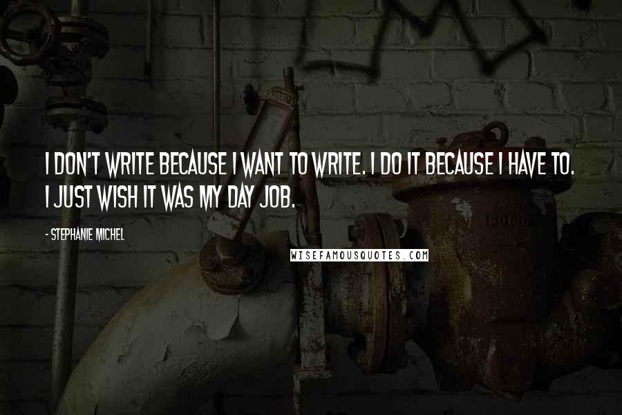 Stephanie Michel Quotes: I don't write because I want to write. I do it because I have to. I just wish it was my day job.