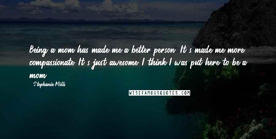Stephanie Mills Quotes: Being a mom has made me a better person. It's made me more compassionate. It's just awesome. I think I was put here to be a mom.
