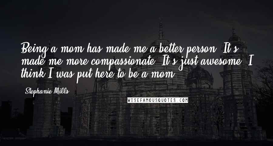 Stephanie Mills Quotes: Being a mom has made me a better person. It's made me more compassionate. It's just awesome. I think I was put here to be a mom.