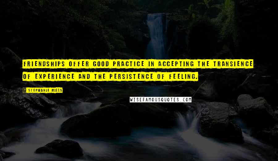 Stephanie Mills Quotes: Friendships offer good practice in accepting the transience of experience and the persistence of feeling.