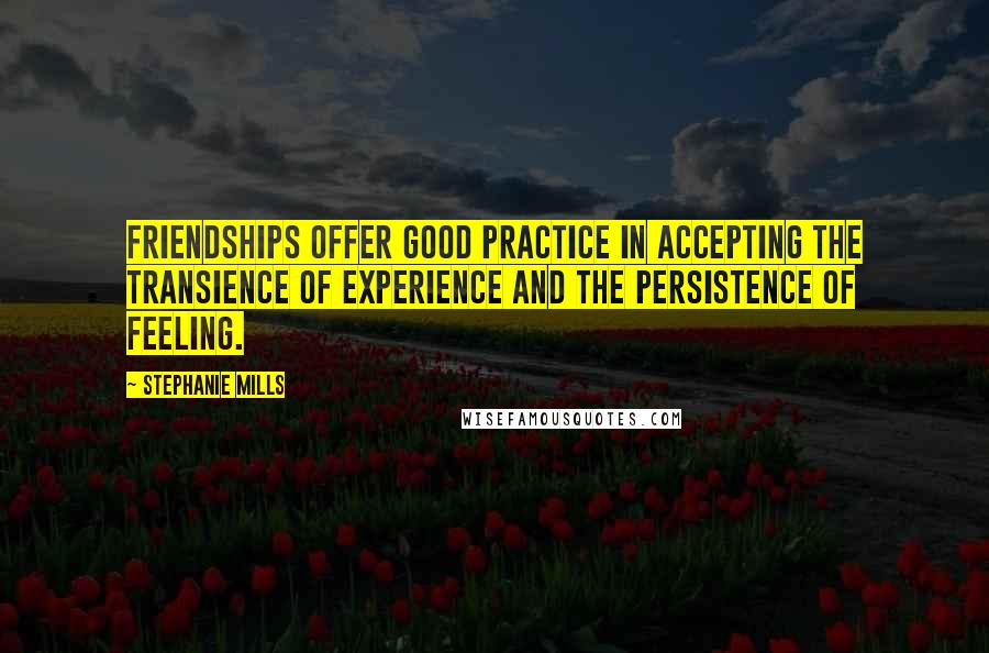 Stephanie Mills Quotes: Friendships offer good practice in accepting the transience of experience and the persistence of feeling.