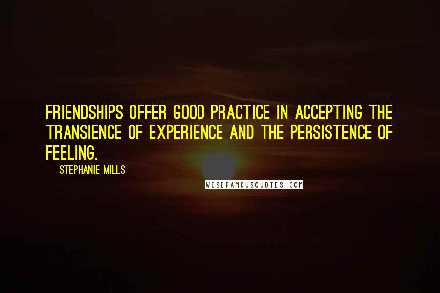 Stephanie Mills Quotes: Friendships offer good practice in accepting the transience of experience and the persistence of feeling.