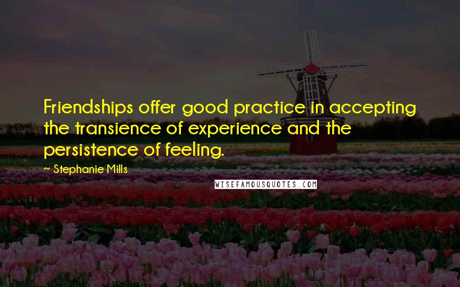 Stephanie Mills Quotes: Friendships offer good practice in accepting the transience of experience and the persistence of feeling.