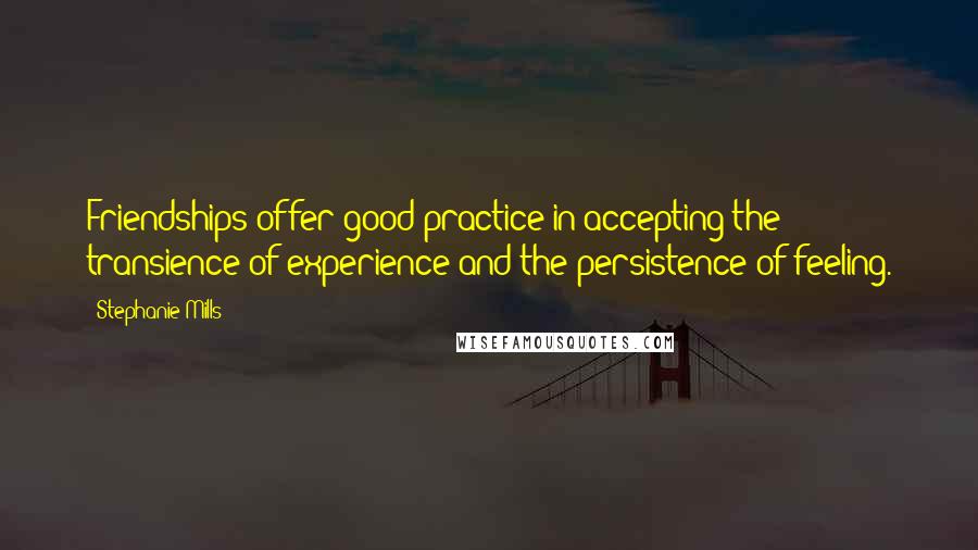 Stephanie Mills Quotes: Friendships offer good practice in accepting the transience of experience and the persistence of feeling.