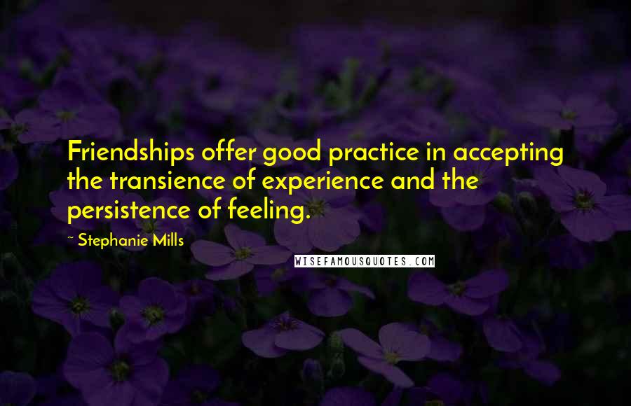Stephanie Mills Quotes: Friendships offer good practice in accepting the transience of experience and the persistence of feeling.