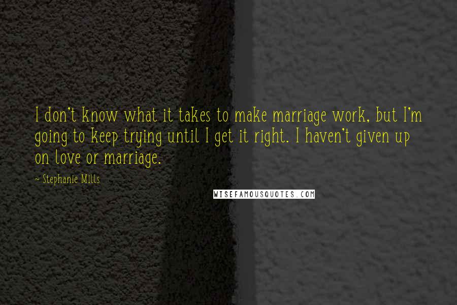 Stephanie Mills Quotes: I don't know what it takes to make marriage work, but I'm going to keep trying until I get it right. I haven't given up on love or marriage.