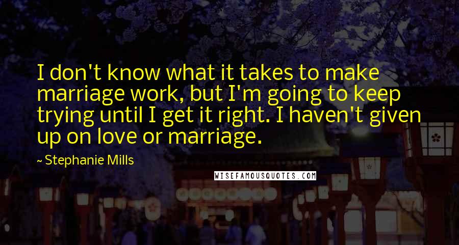 Stephanie Mills Quotes: I don't know what it takes to make marriage work, but I'm going to keep trying until I get it right. I haven't given up on love or marriage.