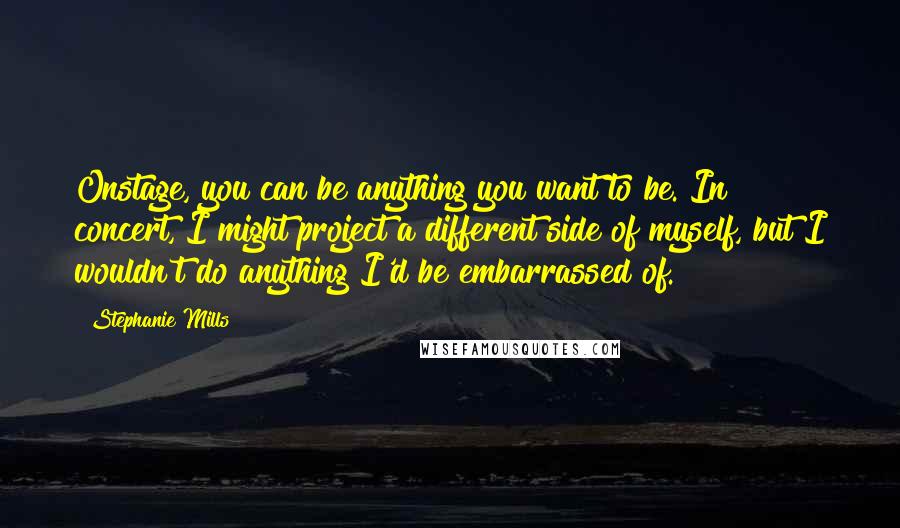 Stephanie Mills Quotes: Onstage, you can be anything you want to be. In concert, I might project a different side of myself, but I wouldn't do anything I'd be embarrassed of.