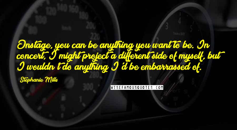 Stephanie Mills Quotes: Onstage, you can be anything you want to be. In concert, I might project a different side of myself, but I wouldn't do anything I'd be embarrassed of.
