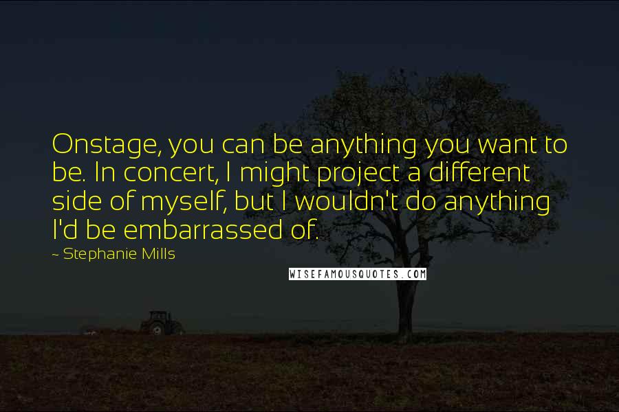 Stephanie Mills Quotes: Onstage, you can be anything you want to be. In concert, I might project a different side of myself, but I wouldn't do anything I'd be embarrassed of.