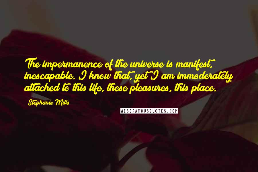 Stephanie Mills Quotes: The impermanence of the universe is manifest, inescapable. I know that, yet I am immoderately attached to this life, these pleasures, this place.