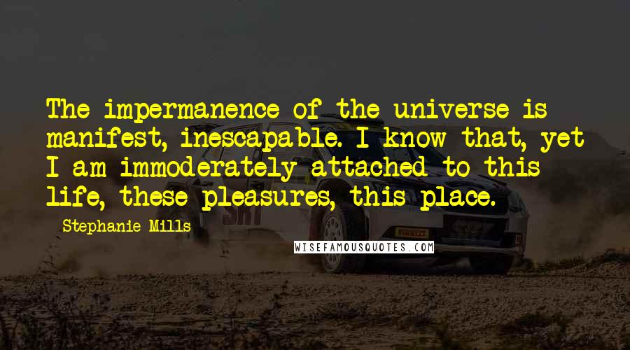 Stephanie Mills Quotes: The impermanence of the universe is manifest, inescapable. I know that, yet I am immoderately attached to this life, these pleasures, this place.