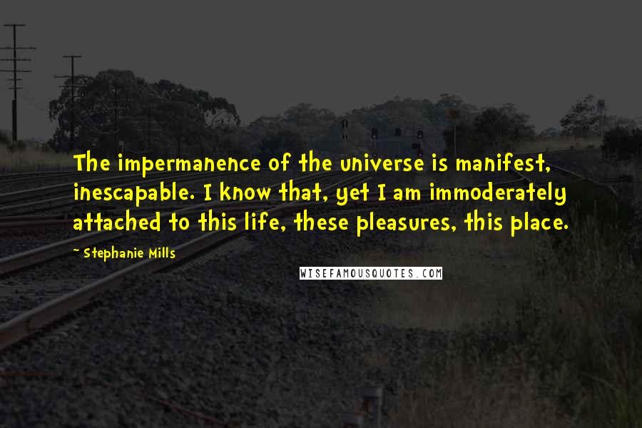 Stephanie Mills Quotes: The impermanence of the universe is manifest, inescapable. I know that, yet I am immoderately attached to this life, these pleasures, this place.