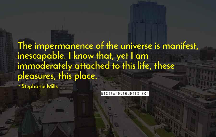 Stephanie Mills Quotes: The impermanence of the universe is manifest, inescapable. I know that, yet I am immoderately attached to this life, these pleasures, this place.