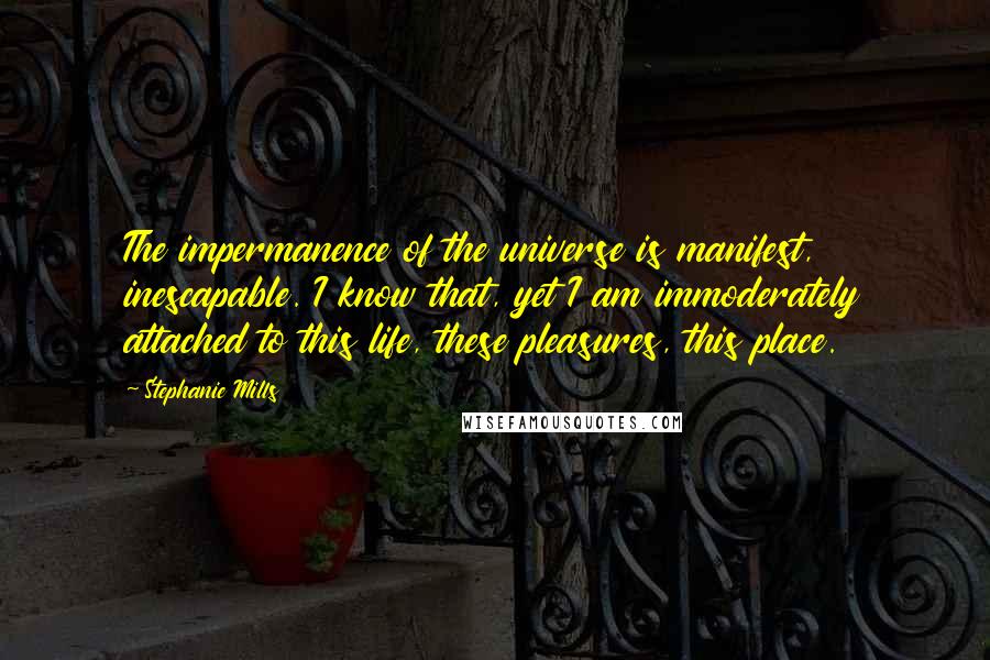 Stephanie Mills Quotes: The impermanence of the universe is manifest, inescapable. I know that, yet I am immoderately attached to this life, these pleasures, this place.