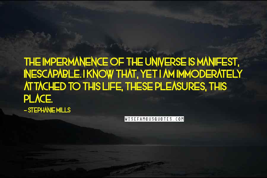 Stephanie Mills Quotes: The impermanence of the universe is manifest, inescapable. I know that, yet I am immoderately attached to this life, these pleasures, this place.