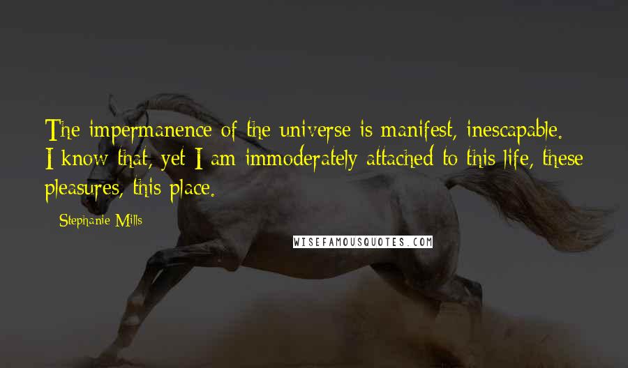 Stephanie Mills Quotes: The impermanence of the universe is manifest, inescapable. I know that, yet I am immoderately attached to this life, these pleasures, this place.