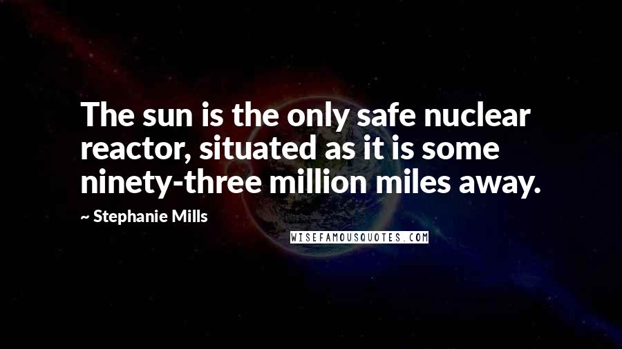 Stephanie Mills Quotes: The sun is the only safe nuclear reactor, situated as it is some ninety-three million miles away.