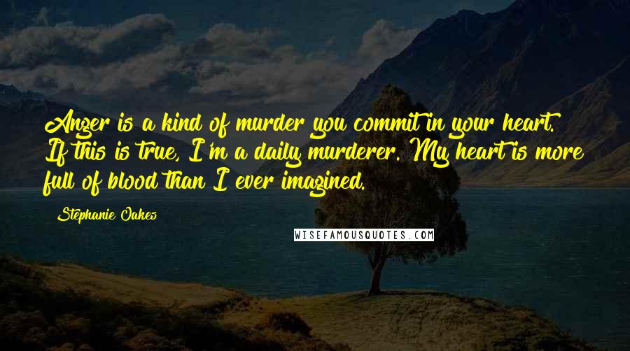 Stephanie Oakes Quotes: Anger is a kind of murder you commit in your heart." If this is true, I'm a daily murderer. My heart is more full of blood than I ever imagined.