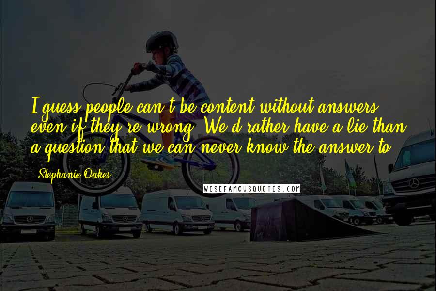 Stephanie Oakes Quotes: I guess people can't be content without answers, even if they're wrong. We'd rather have a lie than a question that we can never know the answer to.