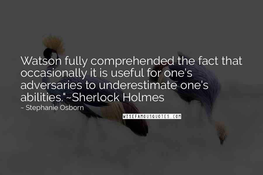 Stephanie Osborn Quotes: Watson fully comprehended the fact that occasionally it is useful for one's adversaries to underestimate one's abilities."~Sherlock Holmes