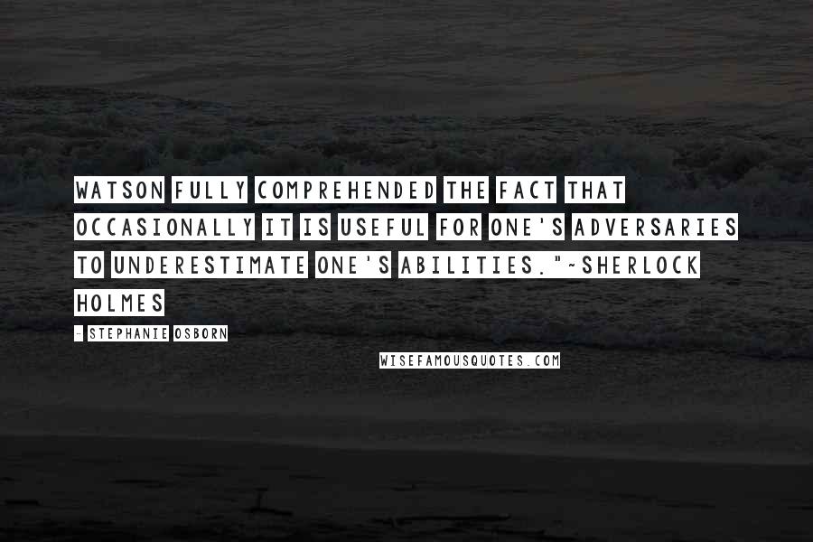 Stephanie Osborn Quotes: Watson fully comprehended the fact that occasionally it is useful for one's adversaries to underestimate one's abilities."~Sherlock Holmes