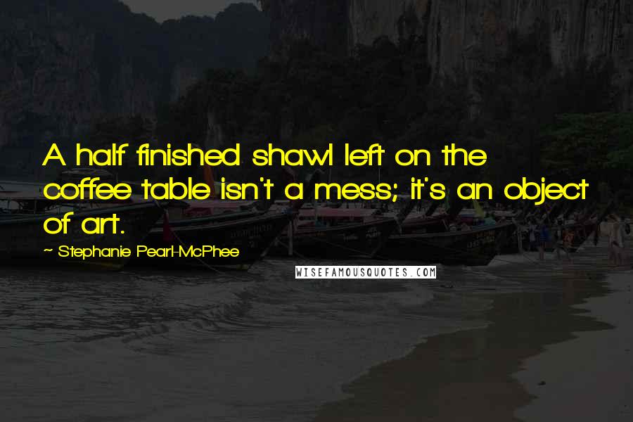 Stephanie Pearl-McPhee Quotes: A half finished shawl left on the coffee table isn't a mess; it's an object of art.