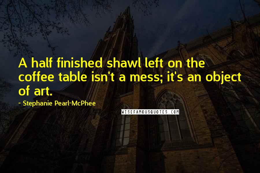 Stephanie Pearl-McPhee Quotes: A half finished shawl left on the coffee table isn't a mess; it's an object of art.