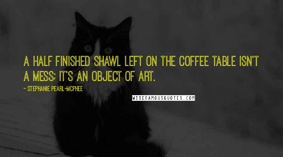 Stephanie Pearl-McPhee Quotes: A half finished shawl left on the coffee table isn't a mess; it's an object of art.