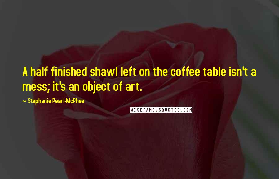 Stephanie Pearl-McPhee Quotes: A half finished shawl left on the coffee table isn't a mess; it's an object of art.