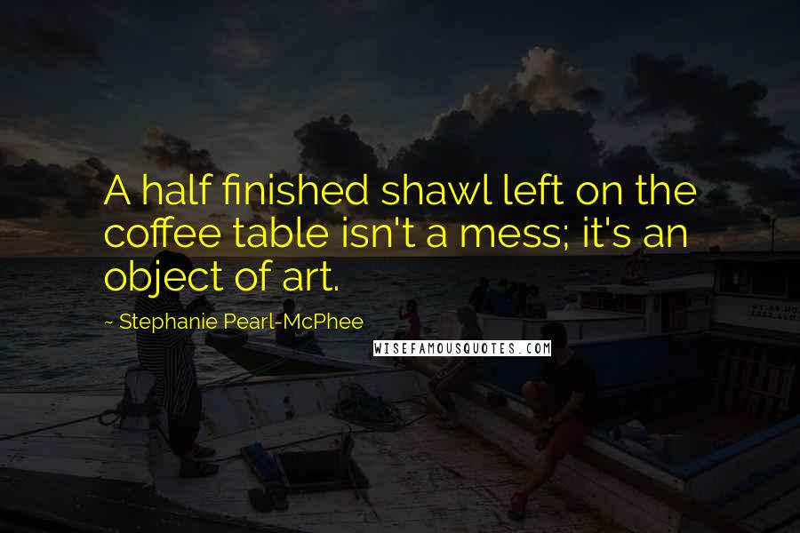 Stephanie Pearl-McPhee Quotes: A half finished shawl left on the coffee table isn't a mess; it's an object of art.