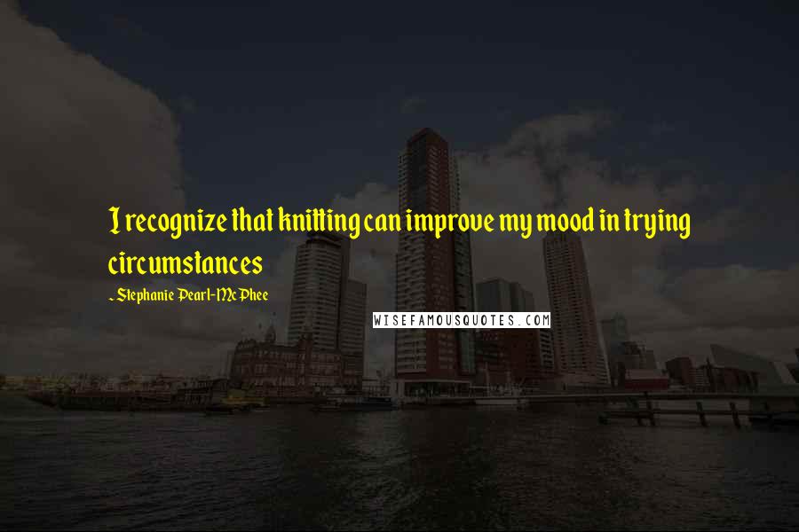 Stephanie Pearl-McPhee Quotes: I recognize that knitting can improve my mood in trying circumstances