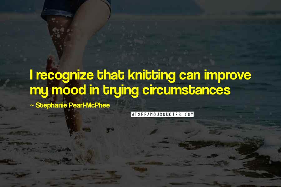 Stephanie Pearl-McPhee Quotes: I recognize that knitting can improve my mood in trying circumstances